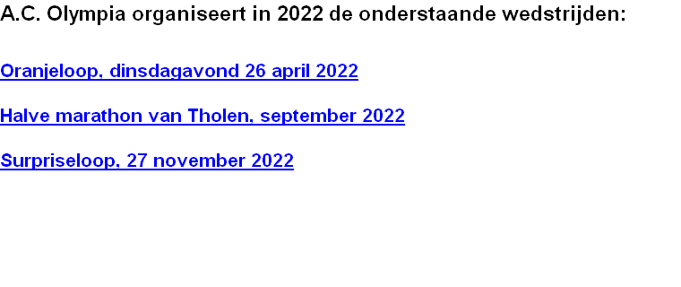 A.C. Olympia organiseert in 2022 de onderstaande wedstrijden:


Oranjeloop, dinsdagavond 26 april 2022

Halve marathon van Tholen, september 2022 

Surpriseloop, 27 november 2022 